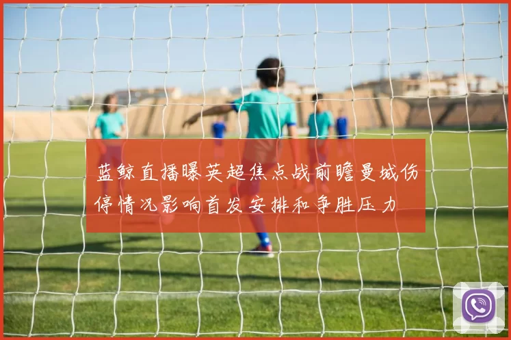 蓝鲸直播曝英超焦点战前瞻曼城伤停情况影响首发安排和争胜压力