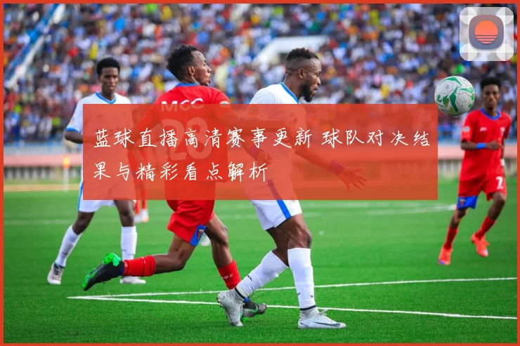 蓝球直播高清赛事更新 球队对决结果与精彩看点解析