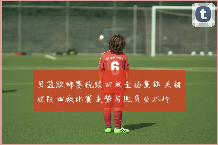 男篮欧锦赛视频回放全场集锦 关键攻防回顾比赛走势与胜负分水岭