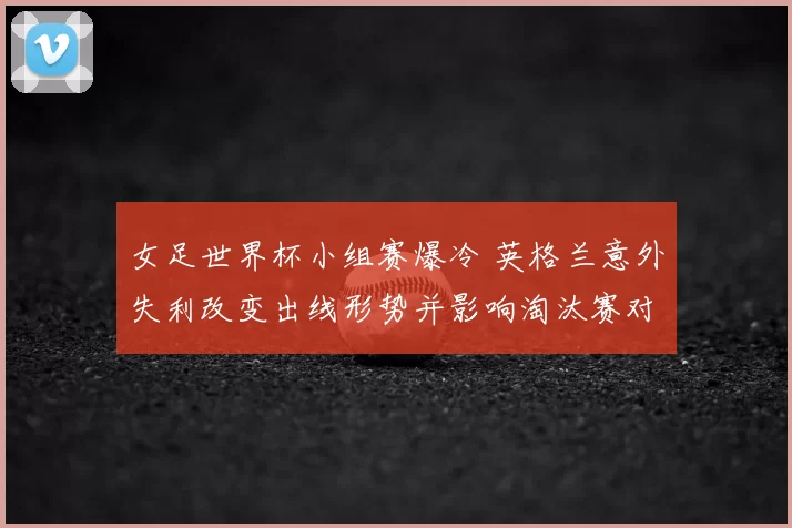 女足世界杯小组赛爆冷 英格兰意外失利改变出线形势并影响淘汰赛对阵