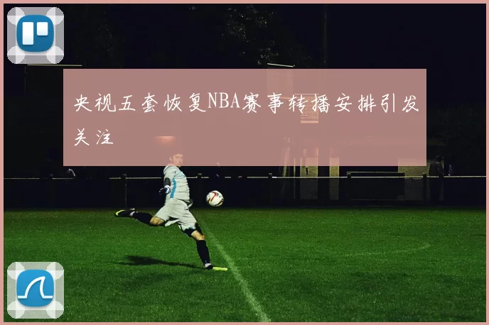 央视五套恢复NBA赛事转播安排引发关注