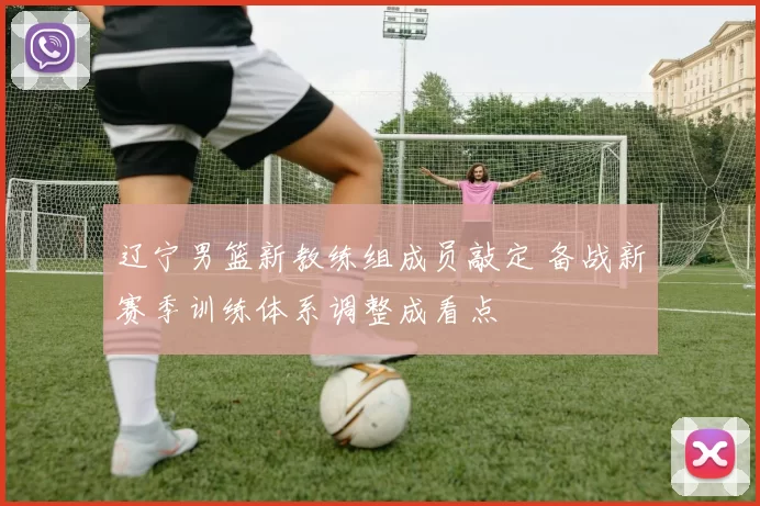 辽宁男篮新教练组成员敲定 备战新赛季训练体系调整成看点