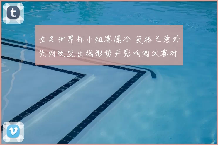 女足世界杯小组赛爆冷 英格兰意外失利改变出线形势并影响淘汰赛对阵