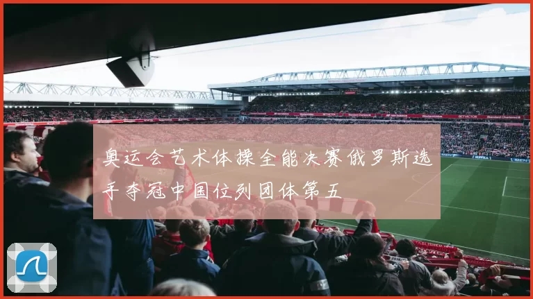 奥运会艺术体操全能决赛俄罗斯选手夺冠中国位列团体第五
