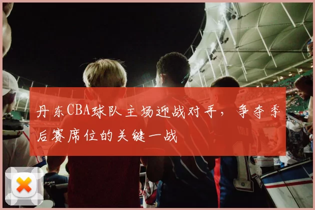 丹东CBA球队主场迎战对手，争夺季后赛席位的关键一战