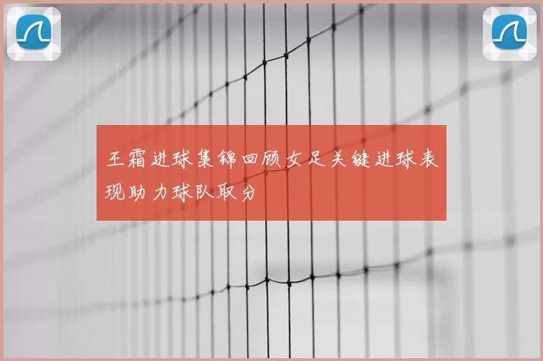 王霜进球集锦回顾女足关键进球表现助力球队取分