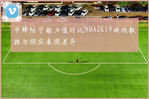 中锋防守能力值对比NBA2K19游戏数据与现实表现差异