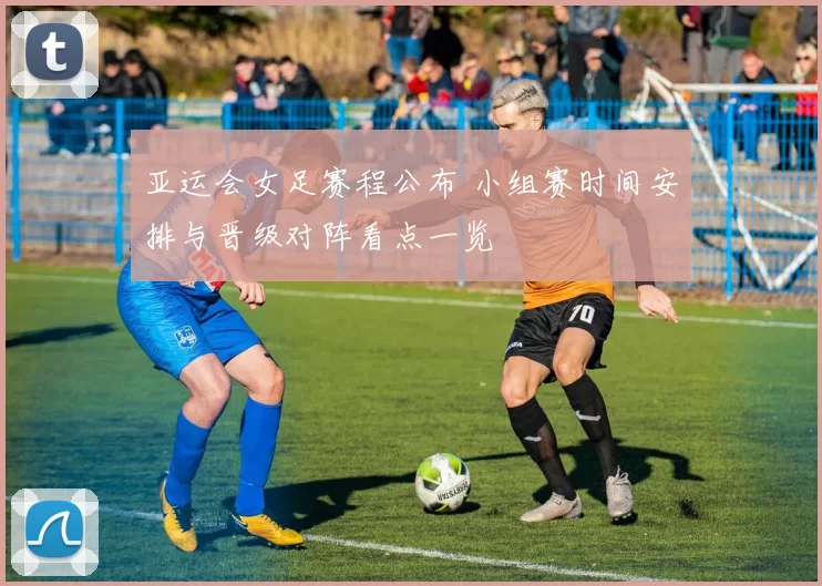 亚运会女足赛程公布 小组赛时间安排与晋级对阵看点一览