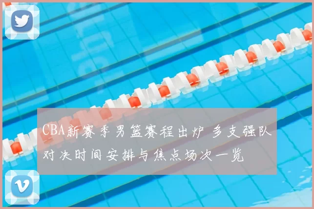 CBA新赛季男篮赛程出炉 多支强队对决时间安排与焦点场次一览