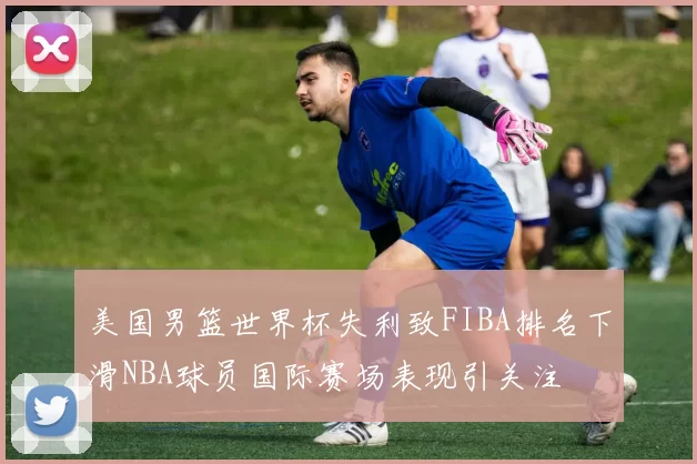 美国男篮世界杯失利致FIBA排名下滑NBA球员国际赛场表现引关注