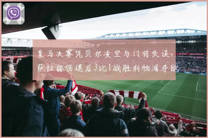 皇马决赛凭贝尔凌空与门将失误，萨拉赫伤退后3比1战胜利物浦夺欧冠