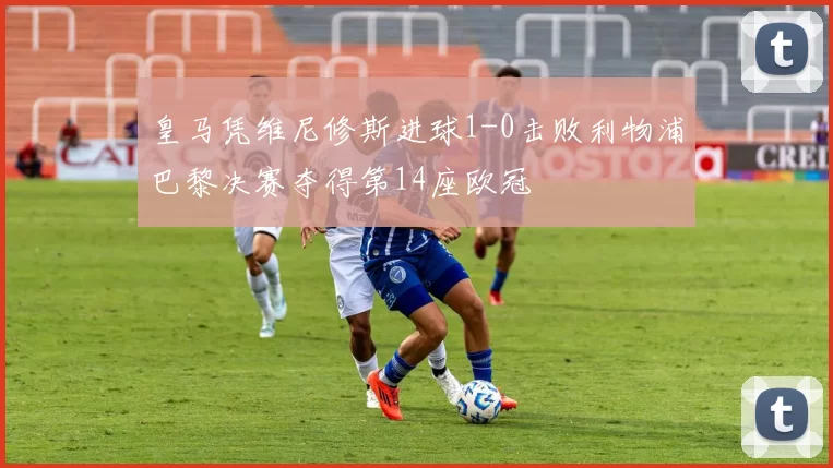 皇马凭维尼修斯进球1-0击败利物浦巴黎决赛夺得第14座欧冠