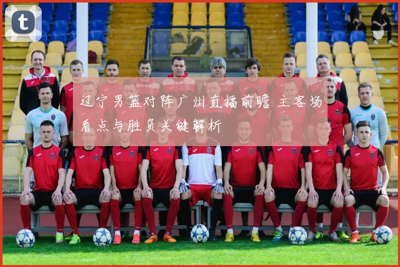 辽宁男篮对阵广州直播前瞻 主客场看点与胜负关键解析