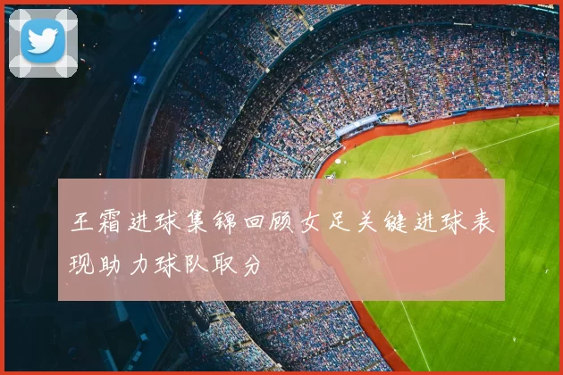 王霜进球集锦回顾女足关键进球表现助力球队取分