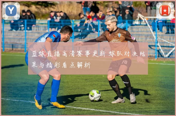 蓝球直播高清赛事更新 球队对决结果与精彩看点解析