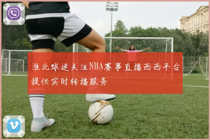 淮北球迷关注NBA赛事直播西西平台提供实时转播服务
