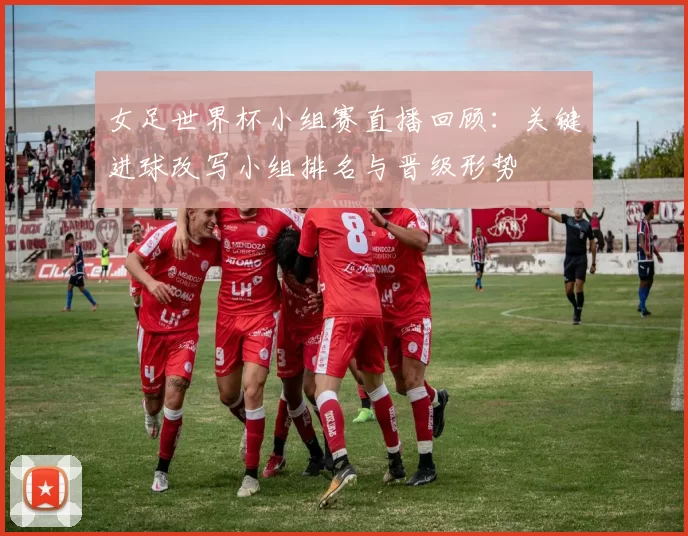 女足世界杯小组赛直播回顾：关键进球改写小组排名与晋级形势