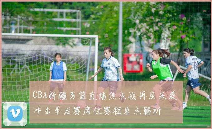 CBA新疆男篮直播焦点战再度来袭 冲击季后赛席位赛程看点解析