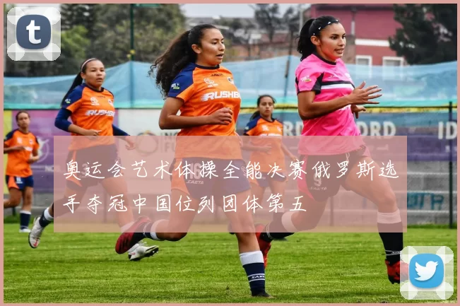 奥运会艺术体操全能决赛俄罗斯选手夺冠中国位列团体第五