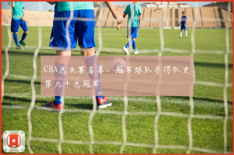 CBA总决赛落幕，冠军球队夺得队史第几个总冠军