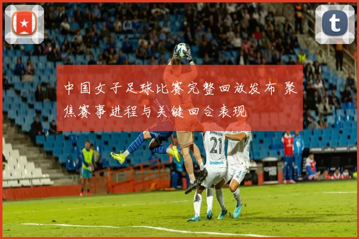 中国女子足球比赛完整回放发布 聚焦赛事进程与关键回合表现