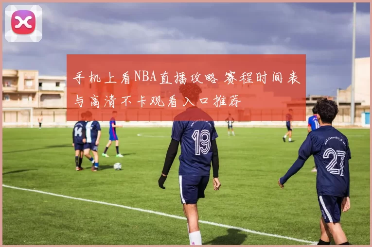 手机上看NBA直播攻略 赛程时间表与高清不卡观看入口推荐