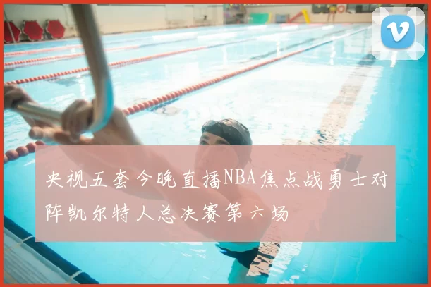 央视五套今晚直播NBA焦点战勇士对阵凯尔特人总决赛第六场