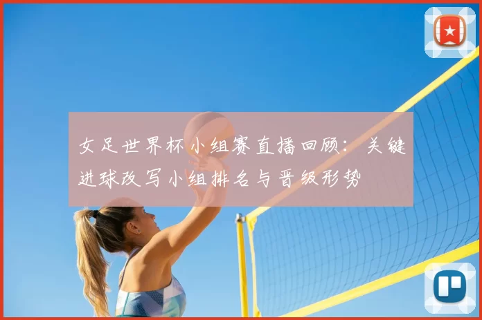 女足世界杯小组赛直播回顾：关键进球改写小组排名与晋级形势