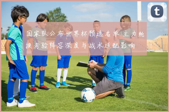 国家队公布世界杯预选名单 主力轮换考验阵容深度与战术适配影响