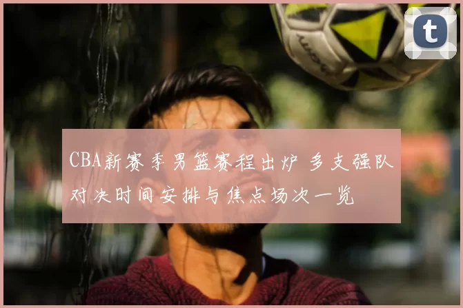 CBA新赛季男篮赛程出炉 多支强队对决时间安排与焦点场次一览