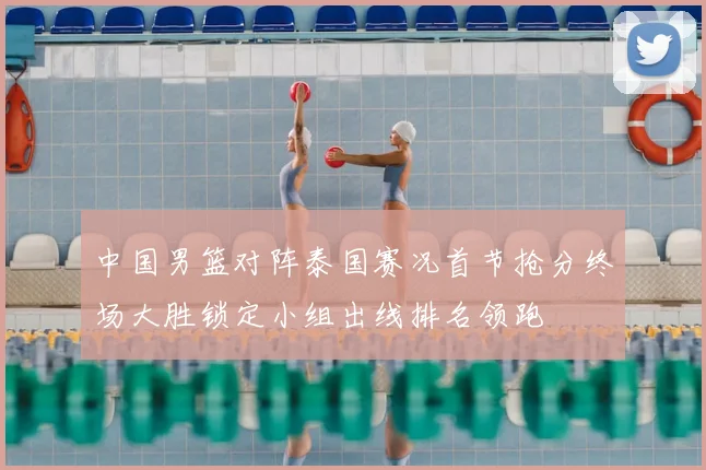 中国男篮对阵泰国赛况首节抢分终场大胜锁定小组出线排名领跑
