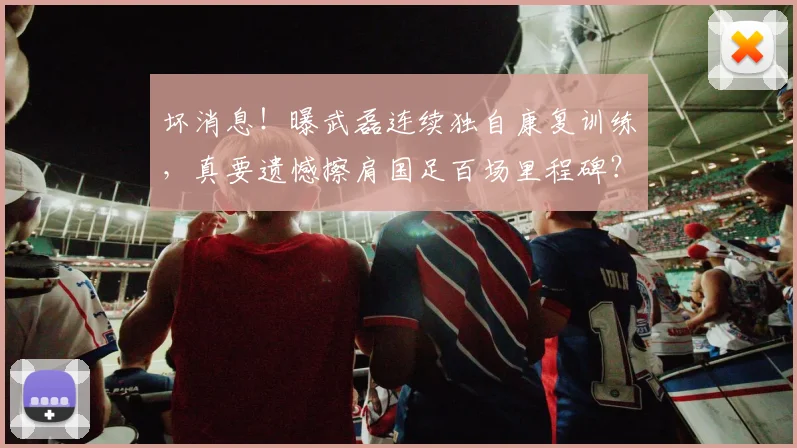 坏消息！曝武磊连续独自康复训练，真要遗憾擦肩国足百场里程碑？