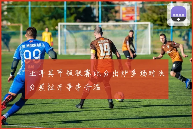土耳其甲级联赛比分出炉多场对决分差拉开争夺升温
