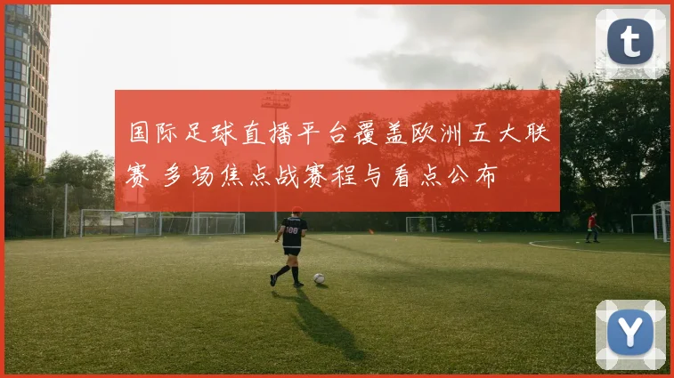 国际足球直播平台覆盖欧洲五大联赛 多场焦点战赛程与看点公布