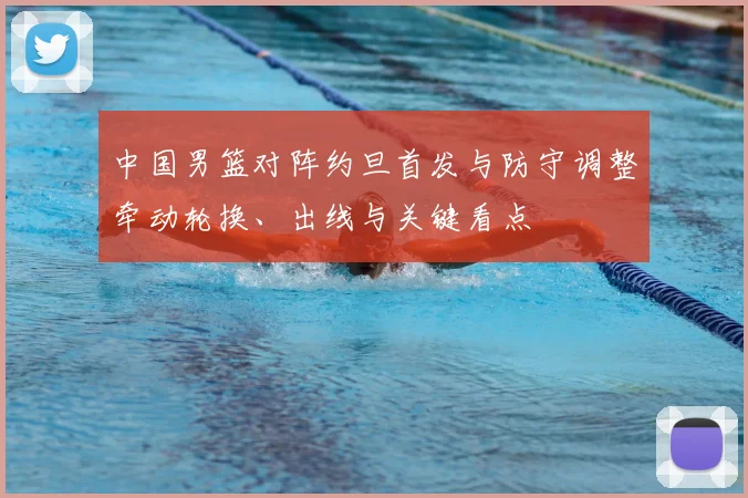 中国男篮对阵约旦首发与防守调整牵动轮换、出线与关键看点