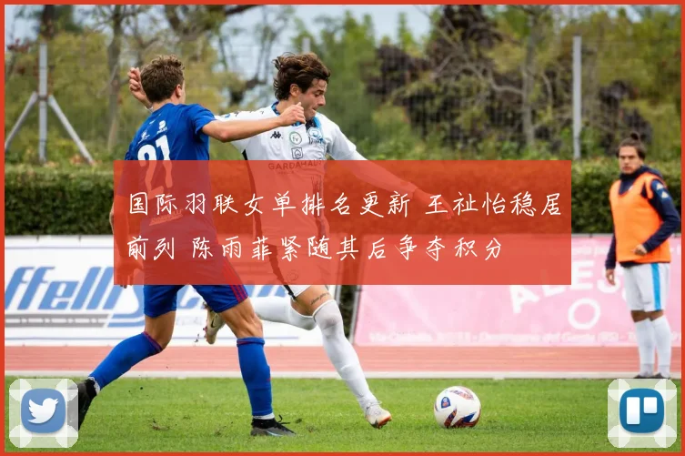 国际羽联女单排名更新 王祉怡稳居前列 陈雨菲紧随其后争夺积分