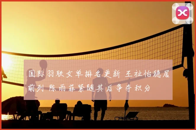 国际羽联女单排名更新 王祉怡稳居前列 陈雨菲紧随其后争夺积分