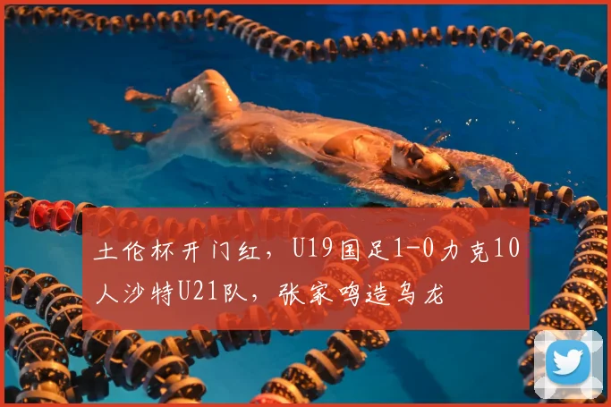 土伦杯开门红，U19国足1-0力克10人沙特U21队，张家鸣造乌龙